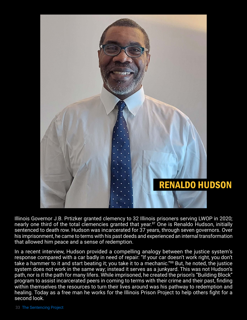RENALDO HUDSON  Hllinois Governor J.8. Prtizker granted clemency to 32 lllinois prisoners serving LWOP in 2020; nearly one third of the total clemencies granted that year” One is Renaldo Hudson, initially sentenced to death row. Hudson was incarcerated for 37 years, through seven governors. Over his imprisonment, he came to terms with his past deeds and experienced an internal transformation that allowed him peace and a sense of redemption.  In a recent interview, Hudson provided a compelling analogy between the justice system’s response compared with a car badly in need of repair: “If your car doesn’t work right, you don’t take a hammer to it and start beating it; you take it to a mechanic."#* But, he noted, the justice system does not work in the same way; instead it serves as a junkyard. This was not Hudson’s path, nor is it the path for many lifers. While imprisoned, he created the prison’s “Building Block” program to assist incarcerated peers in coming to terms with their crime and their past, finding within themselves the resources to turn their lives around was his pathway to redemption and healing. Today as a free man he works for the lllinois Prison Project to help others fight for a second look.  The Sentencing Pr  
